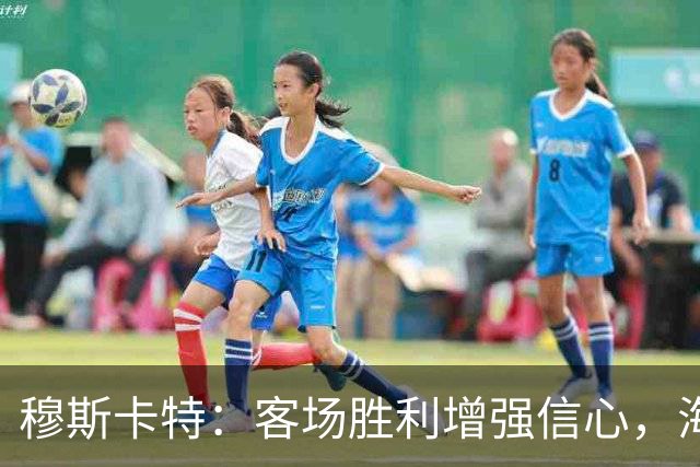 穆斯卡特：客场胜利增强信心，海港将注重自身表现