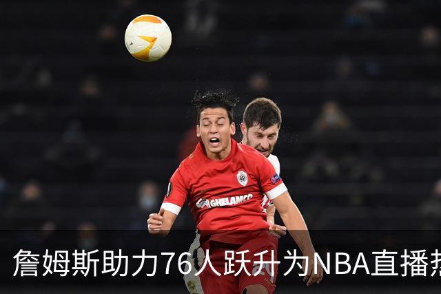 詹姆斯助力76人跃升为NBA直播热门球队，配额达到顶级